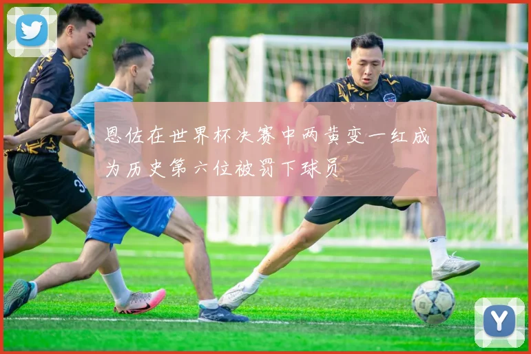 恩佐在世界杯决赛中两黄变一红成为历史第六位被罚下球员