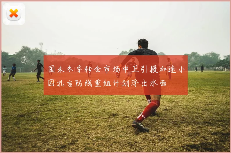 国米冬季转会市场中卫引援加速小因扎吉防线重组计划浮出水面