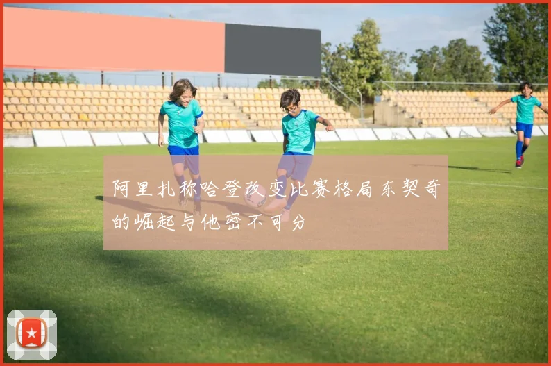 阿里扎称哈登改变比赛格局东契奇的崛起与他密不可分