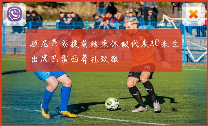 迈尼昂或提前结束休假代表AC米兰出席巴雷西葬礼致敬